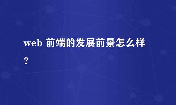 web 前端的发展前景怎么样?