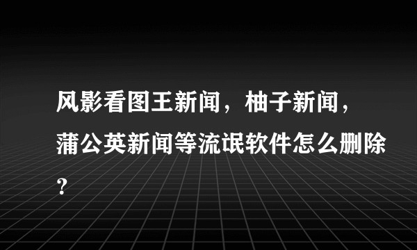 风影看图王新闻，柚子新闻，蒲公英新闻等流氓软件怎么删除？