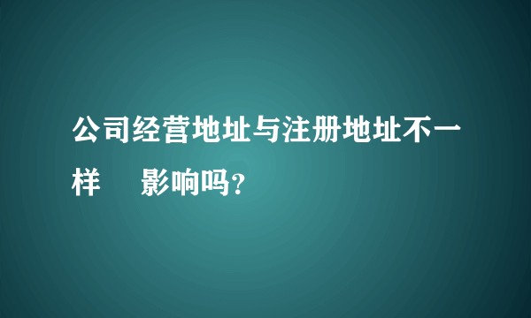 公司经营地址与注册地址不一样 ️影响吗？
