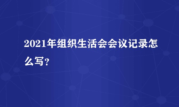 2021年组织生活会会议记录怎么写?