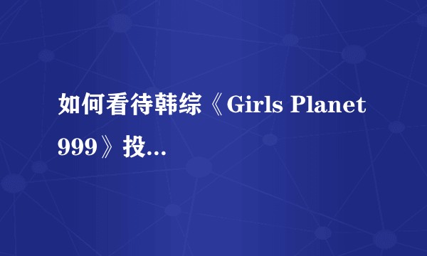 如何看待韩综《Girls Planet 999》投票系统安全性遭到破坏,质疑投票作假?