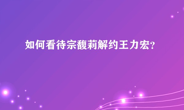 如何看待宗馥莉解约王力宏？