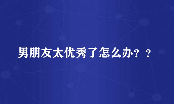 男朋友太优秀了怎么办??