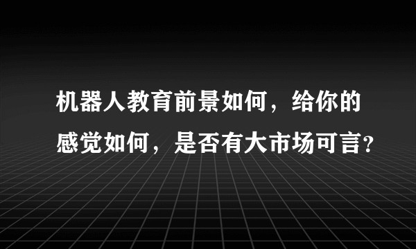 机器人教育前景如何，给你的感觉如何，是否有大市场可言？