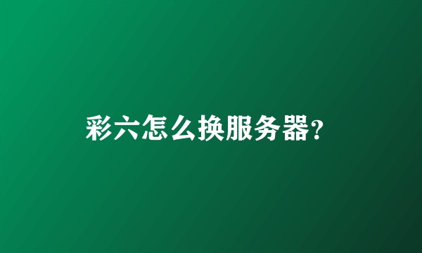 彩六怎么换服务器？
