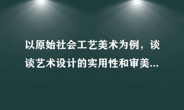 以原始社会工艺美术为例，谈谈艺术设计的实用性和审美性的关系？