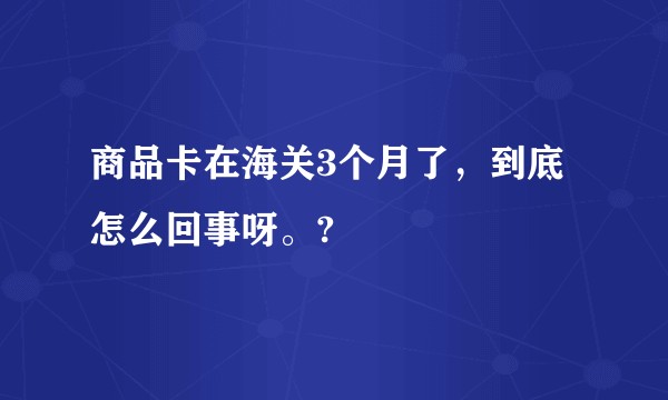 商品卡在海关3个月了，到底怎么回事呀。?