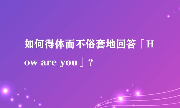 如何得体而不俗套地回答「How are you」？