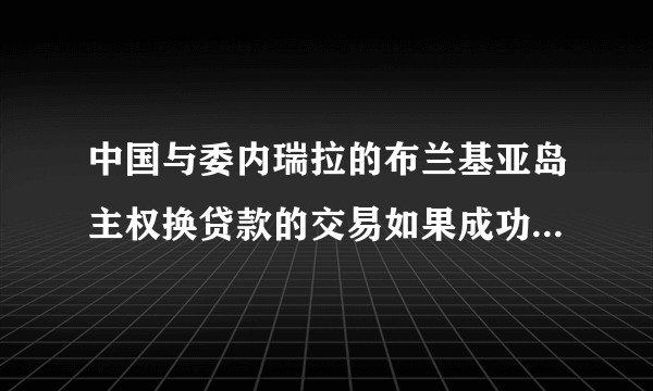 中国与委内瑞拉的布兰基亚岛主权换贷款的交易如果成功了 这个地理位置微妙的岛对在中国战略意义上稳赚不陪么?