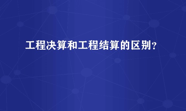 工程决算和工程结算的区别？