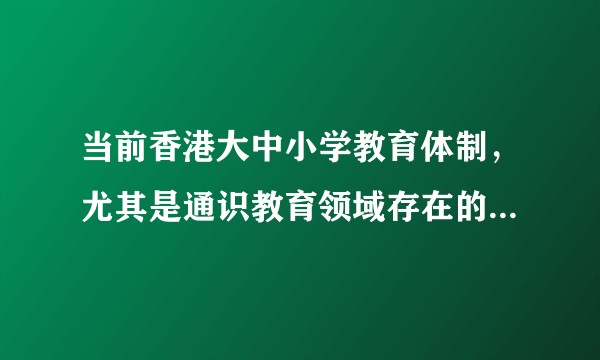 当前香港大中小学教育体制，尤其是通识教育领域存在的哪些问题和危害？