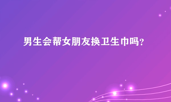 男生会帮女朋友换卫生巾吗?