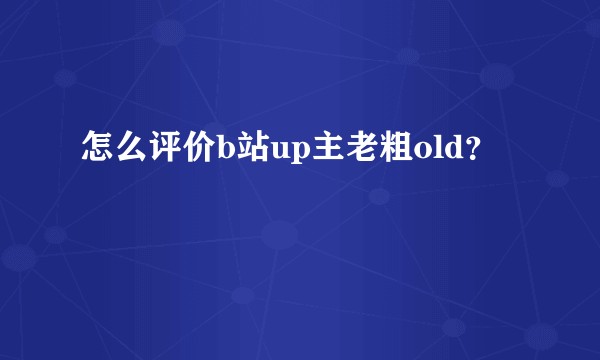 怎么评价b站up主老粗old？
