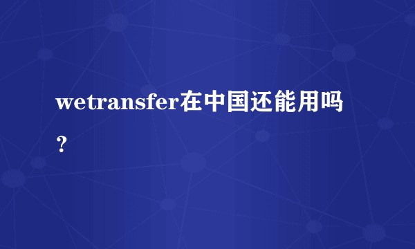 wetransfer在中国还能用吗？