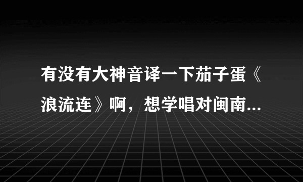 有没有大神音译一下茄子蛋《浪流连》啊，想学唱对闽南语一窍不通，罗马拼音也不会读求教啊？