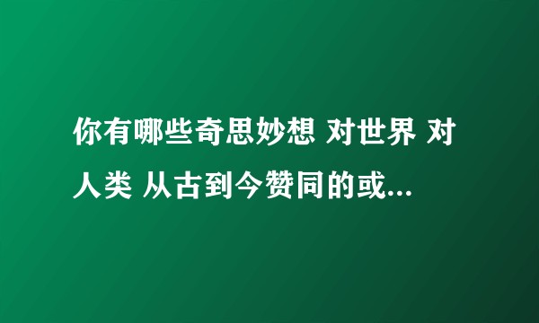 你有哪些奇思妙想 对世界 对人类 从古到今赞同的或是怀疑的？