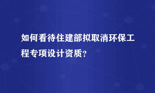 如何看待住建部拟取消环保工程专项设计资质？