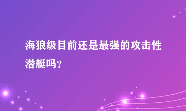 海狼级目前还是最强的攻击性潜艇吗？