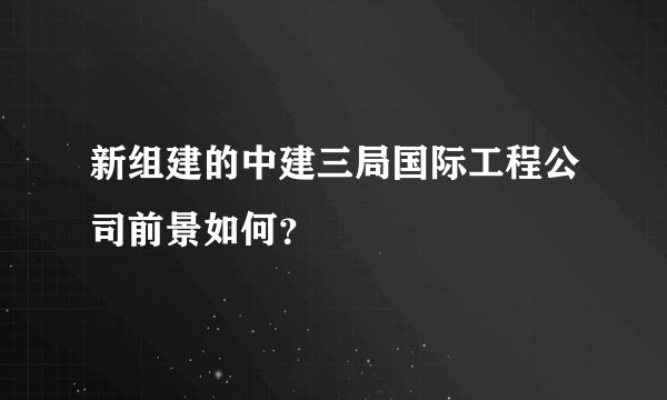 新组建的中建三局国际工程公司前景如何？