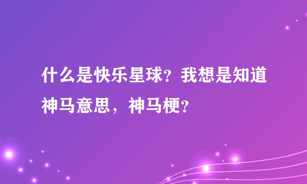 什么是快乐星球?我想是知道神马意思,神马梗?