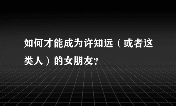 如何才能成为许知远（或者这类人）的女朋友？