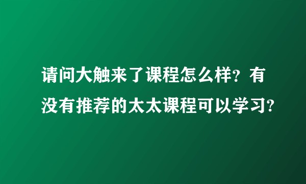 请问大触来了课程怎么样？有没有推荐的太太课程可以学习?