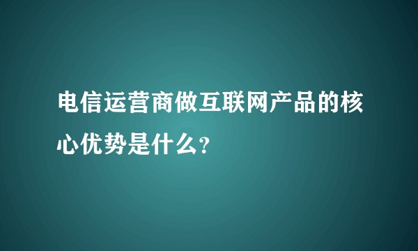 电信运营商做互联网产品的核心优势是什么？