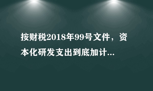 按财税2018年99号文件，资本化研发支出到底加计优惠了几次？