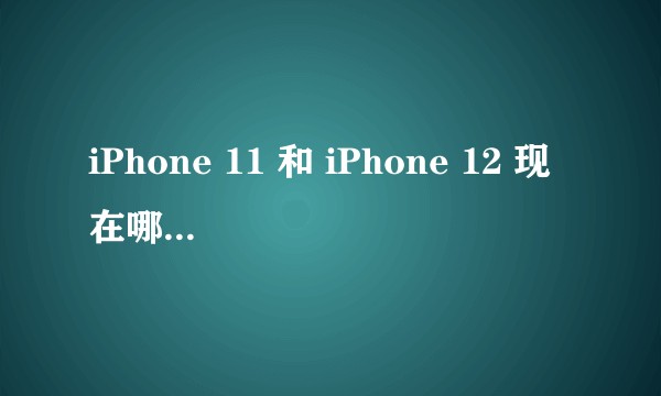 iPhone 11 和 iPhone 12 现在哪个更值得入手?