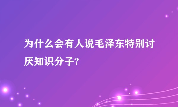 为什么会有人说毛泽东特别讨厌知识分子?