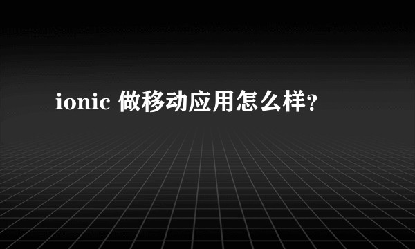 ionic 做移动应用怎么样？