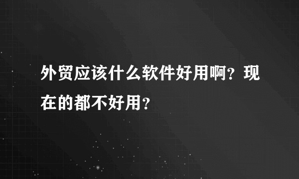外贸应该什么软件好用啊?现在的都不好用?