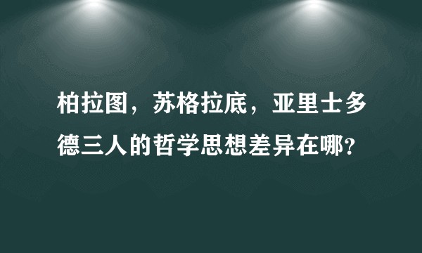 柏拉图，苏格拉底，亚里士多德三人的哲学思想差异在哪？