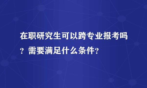 在职研究生可以跨专业报考吗？需要满足什么条件？