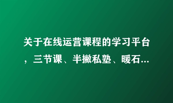 关于在线运营课程的学习平台，三节课、半撇私塾、暖石等哪一个更适合零基础的小白？