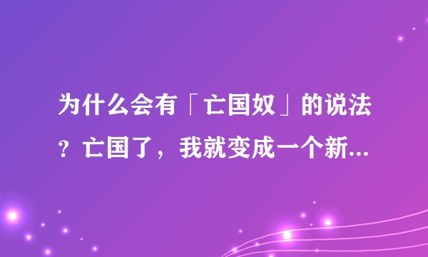为什么会有「亡国奴」的说法？亡国了，我就变成一个新国家的公民，怎么会成为亡国奴？