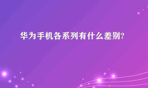 华为手机各系列有什么差别?