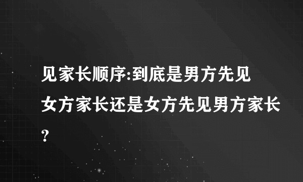 见家长顺序:到底是男方先见女方家长还是女方先见男方家长？