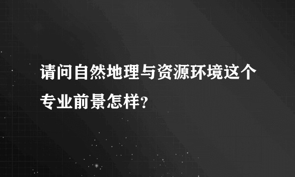 请问自然地理与资源环境这个专业前景怎样?