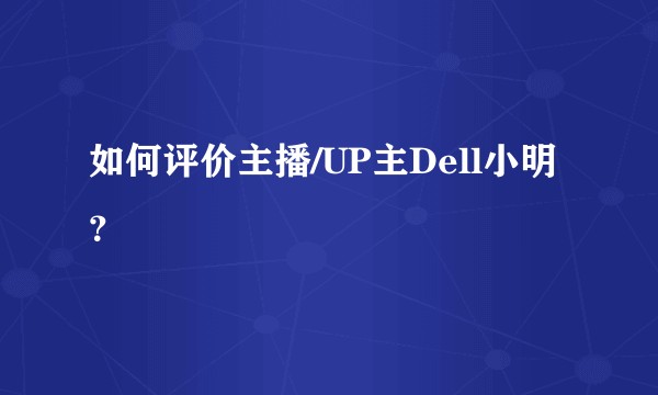 如何评价主播/UP主Dell小明？