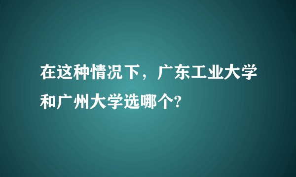 在这种情况下,广东工业大学和广州大学选哪个?