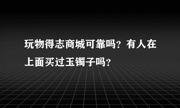 玩物得志商城可靠吗？有人在上面买过玉镯子吗？
