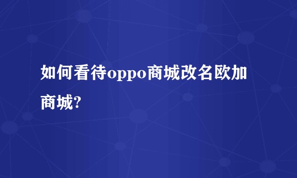 如何看待oppo商城改名欧加商城?