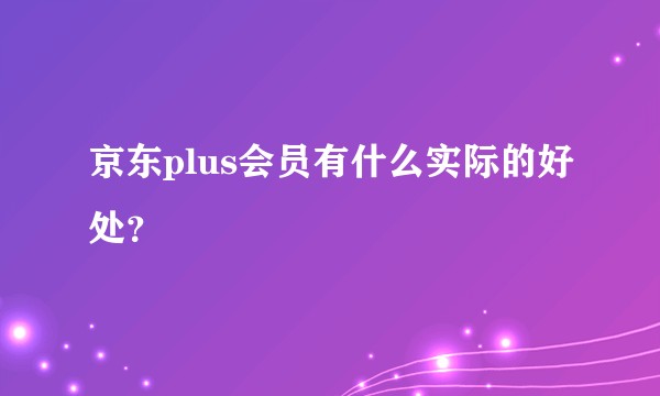 京东plus会员有什么实际的好处？