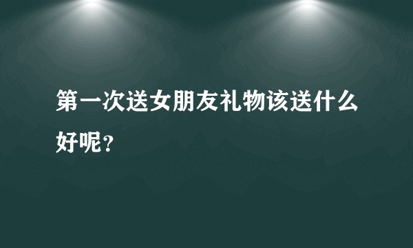 第一次送女朋友礼物该送什么好呢？