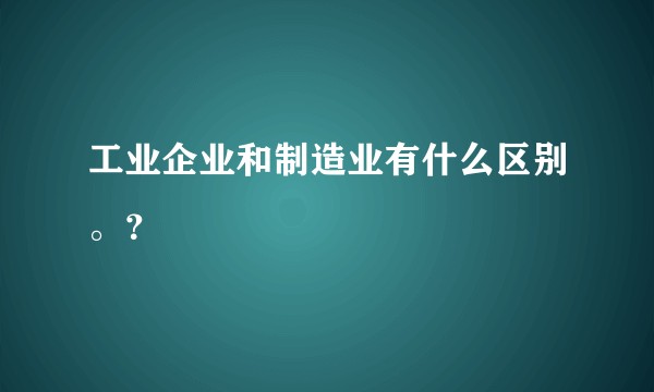 工业企业和制造业有什么区别。?