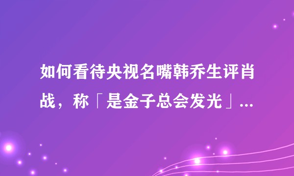 如何看待央视名嘴韩乔生评肖战，称「是金子总会发光」「网络暴力应该管管」?