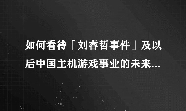 如何看待「刘睿哲事件」及以后中国主机游戏事业的未来和中国主机玩家的命运?