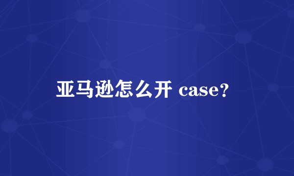 亚马逊怎么开 case？