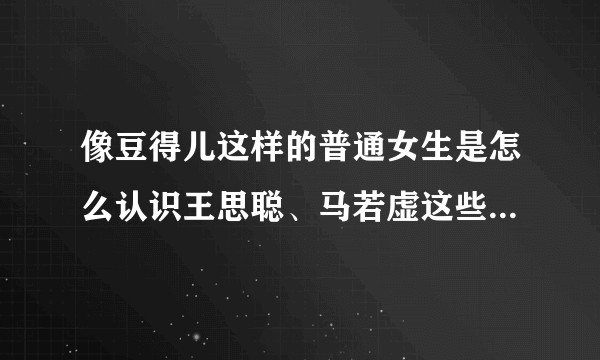 像豆得儿这样的普通女生是怎么认识王思聪、马若虚这些富二代的？